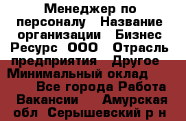 Менеджер по персоналу › Название организации ­ Бизнес Ресурс, ООО › Отрасль предприятия ­ Другое › Минимальный оклад ­ 35 000 - Все города Работа » Вакансии   . Амурская обл.,Серышевский р-н